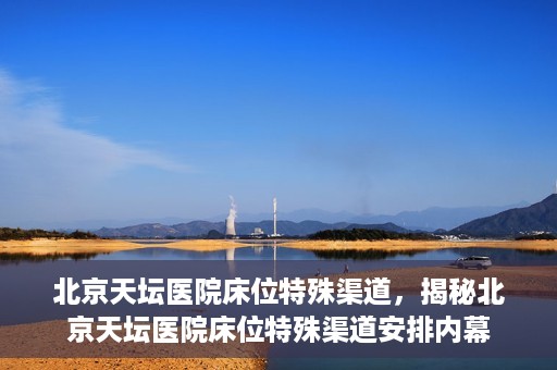 北京天坛医院床位特殊渠道，揭秘北京天坛医院床位特殊渠道安排内幕