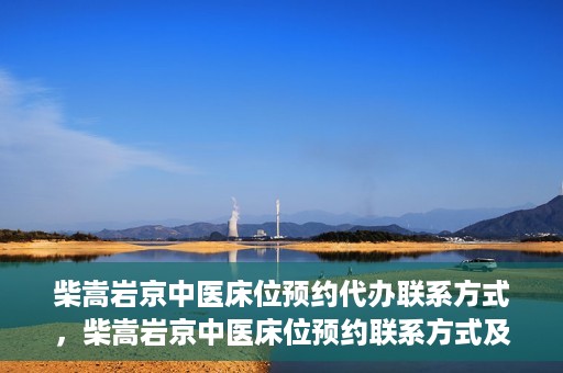 柴嵩岩京中医床位预约代办联系方式，柴嵩岩京中医床位预约联系方式及代办服务介绍