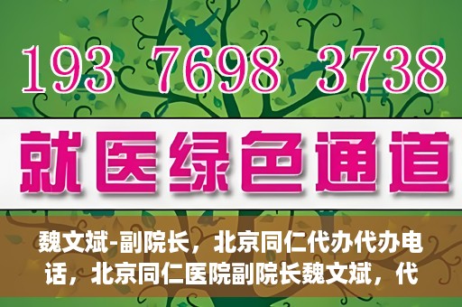 魏文斌-副院长，北京同仁代办代办电话，北京同仁医院副院长魏文斌，代办电话与医院运营解读