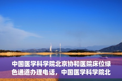 中国医学科学院北京协和医院床位绿色通道办理电话，中国医学科学院北京协和医院床位绿色通道咨询热线