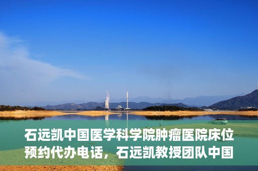 石远凯中国医学科学院肿瘤医院床位预约代办电话，石远凯教授团队中国医学科学院肿瘤医院床位预约服务热线
