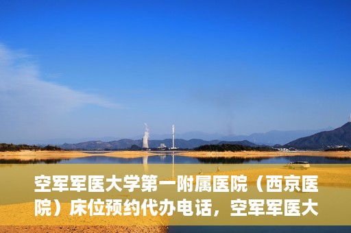 空军军医大学第一附属医院（西京医院）床位预约代办电话，空军军医大学第一附属医院（西京医院）床位预约咨询热线