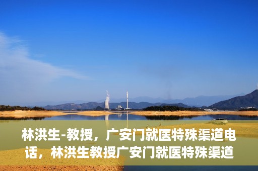 林洪生-教授，广安门就医特殊渠道电话，林洪生教授广安门就医特殊渠道联系电话揭秘