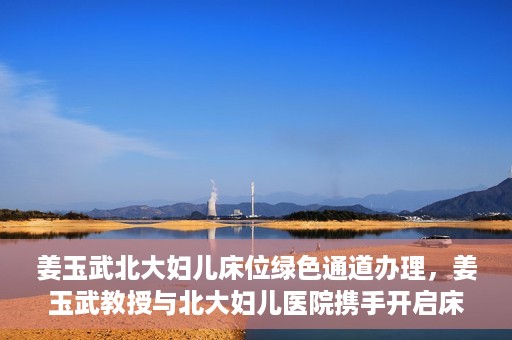 姜玉武北大妇儿床位绿色通道办理，姜玉武教授与北大妇儿医院携手开启床位绿色通道办理服务