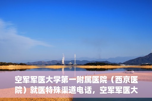 空军军医大学第一附属医院（西京医院）就医特殊渠道电话，空军军医大学第一附属医院（西京医院）特殊渠道就医电话指南