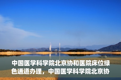 中国医学科学院北京协和医院床位绿色通道办理，中国医学科学院北京协和医院床位绿色通道办理详解