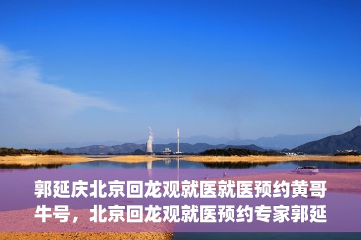 郭延庆北京回龙观就医就医预约黄哥牛号，北京回龙观就医预约专家郭延庆与黄哥牛号的故事开启新征程