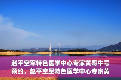 赵平空军特色医学中心专家黄哥牛号预约，赵平空军特色医学中心专家黄哥牛挂号预约攻略