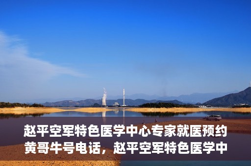 赵平空军特色医学中心专家就医预约黄哥牛号电话，赵平空军特色医学中心专家预约挂号攻略，黄哥牛号电话直达就医预约通道