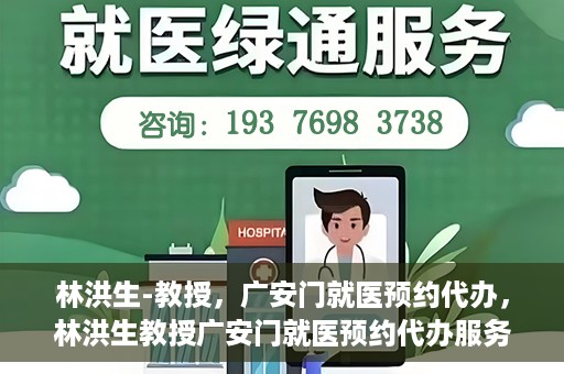 林洪生-教授，广安门就医预约代办，林洪生教授广安门就医预约代办服务解析