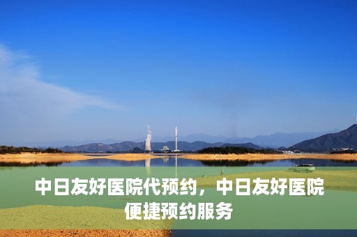 中日友好医院代预约，中日友好医院便捷预约服务