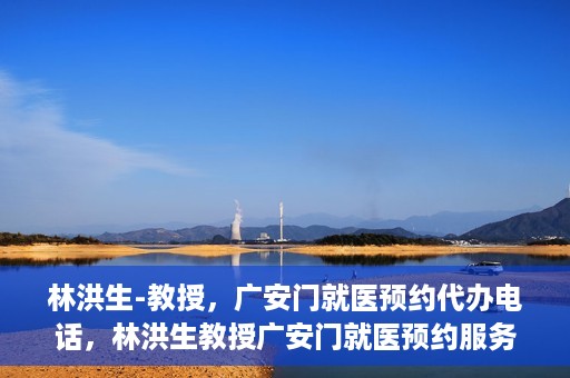 林洪生-教授，广安门就医预约代办电话，林洪生教授广安门就医预约服务热线揭秘