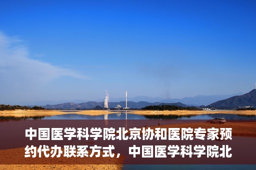 中国医学科学院北京协和医院专家预约代办联系方式，中国医学科学院北京协和医院专家预约咨询及代办联系方式
