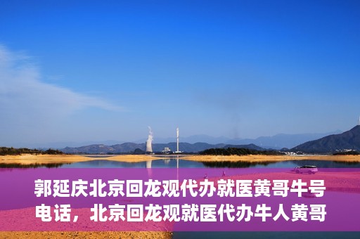 郭延庆北京回龙观代办就医黄哥牛号电话，北京回龙观就医代办牛人黄哥联系方式及代办就医服务解析