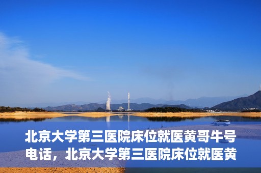 北京大学第三医院床位就医黄哥牛号电话，北京大学第三医院床位就医黄哥牛号联系方式解析
