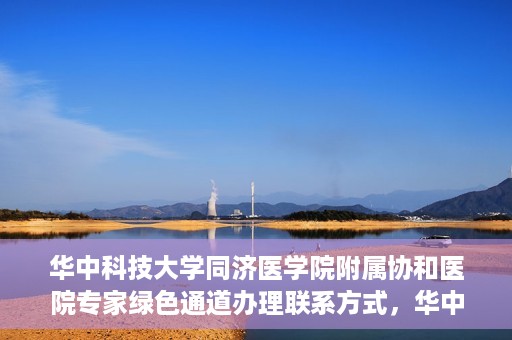 华中科技大学同济医学院附属协和医院专家绿色通道办理联系方式，华中科技大学同济医学院附属协和医院专家绿色通道联系指南