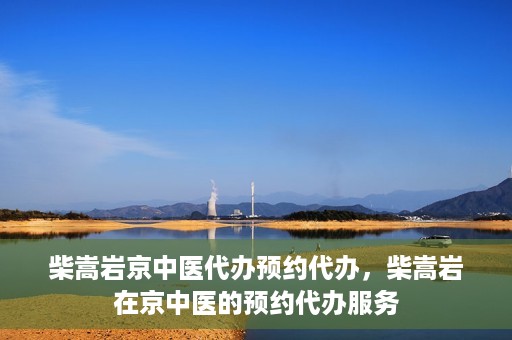 柴嵩岩京中医代办预约代办，柴嵩岩在京中医的预约代办服务
