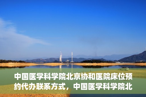 中国医学科学院北京协和医院床位预约代办联系方式，中国医学科学院北京协和医院床位预约咨询及联系方式详解