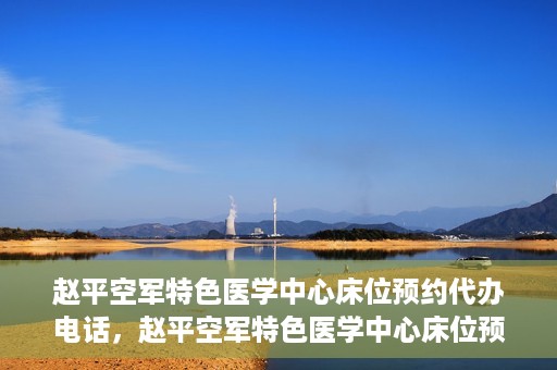 赵平空军特色医学中心床位预约代办电话，赵平空军特色医学中心床位预约咨询热线