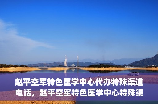 赵平空军特色医学中心代办特殊渠道电话，赵平空军特色医学中心特殊渠道电话代办服务解析
