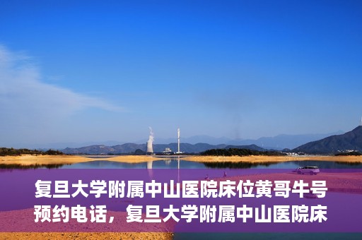 复旦大学附属中山医院床位黄哥牛号预约电话，复旦大学附属中山医院床位预约电话及黄哥牛号预约信息解读