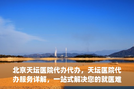 北京天坛医院代办代办，天坛医院代办服务详解，一站式解决您的就医难题