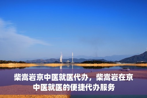 柴嵩岩京中医就医代办，柴嵩岩在京中医就医的便捷代办服务
