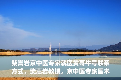 柴嵩岩京中医专家就医黄哥牛号联系方式，柴嵩岩教授，京中医专家医术高超，黄哥牛号联系方式揭晓