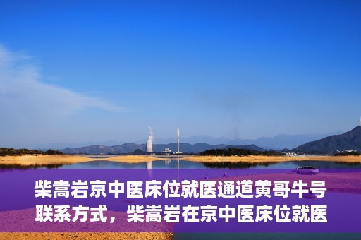 柴嵩岩京中医床位就医通道黄哥牛号联系方式，柴嵩岩在京中医床位就医通道，黄哥牛号联系方式揭秘