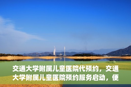 交通大学附属儿童医院代预约，交通大学附属儿童医院预约服务启动，便捷代预约通道开启