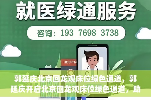 郭延庆北京回龙观床位绿色通道，郭延庆开启北京回龙观床位绿色通道，助力患者快速就医
