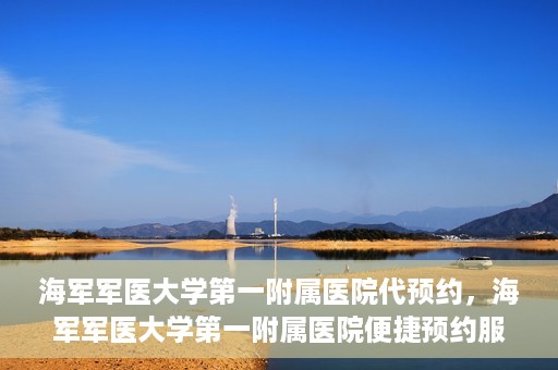 海军军医大学第一附属医院代预约，海军军医大学第一附属医院便捷预约服务启动