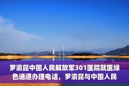 罗渝昆中国人民解放军301医院就医绿色通道办理电话，罗渝昆与中国人民解放军301医院就医绿色通道服务热线详解