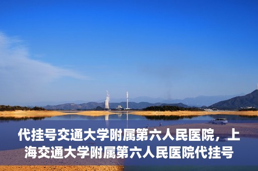 代挂号交通大学附属第六人民医院，上海交通大学附属第六人民医院代挂号服务解析