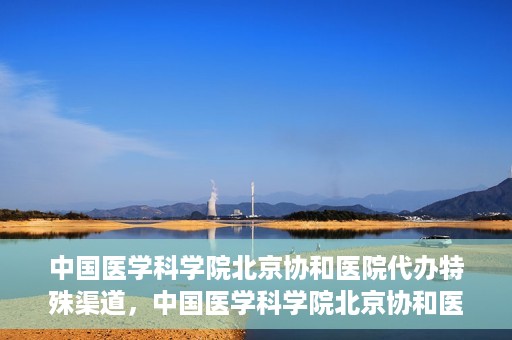 中国医学科学院北京协和医院代办特殊渠道，中国医学科学院北京协和医院，特殊渠道代办服务解析