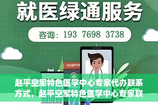 赵平空军特色医学中心专家代办联系方式，赵平空军特色医学中心专家联系代办服务指南