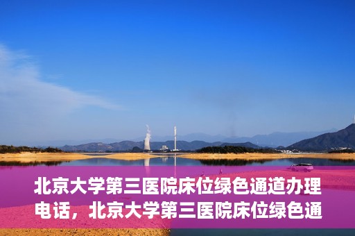 北京大学第三医院床位绿色通道办理电话，北京大学第三医院床位绿色通道咨询热线揭秘