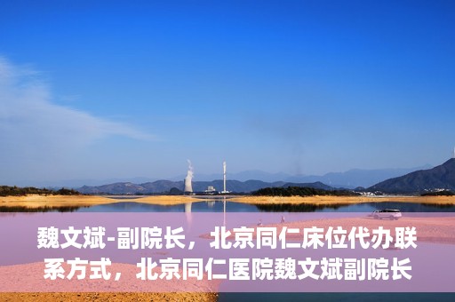 魏文斌-副院长，北京同仁床位代办联系方式，北京同仁医院魏文斌副院长，床位代办联系信息及就医指南