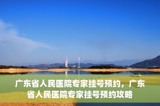 广东省人民医院专家挂号预约，广东省人民医院专家挂号预约攻略