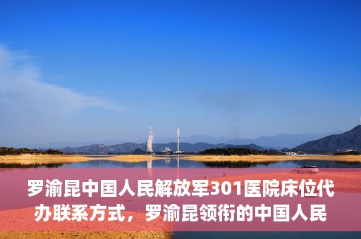 罗渝昆中国人民解放军301医院床位代办联系方式，罗渝昆领衔的中国人民解放军301医院床位代办服务联系方式揭秘