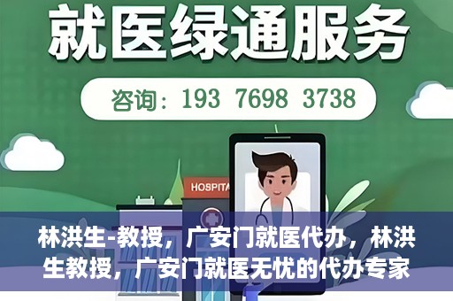 林洪生-教授，广安门就医代办，林洪生教授，广安门就医无忧的代办专家