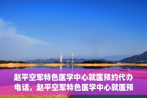 赵平空军特色医学中心就医预约代办电话，赵平空军特色医学中心就医预约服务热线