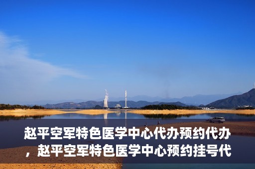 赵平空军特色医学中心代办预约代办，赵平空军特色医学中心预约挂号代办服务解析