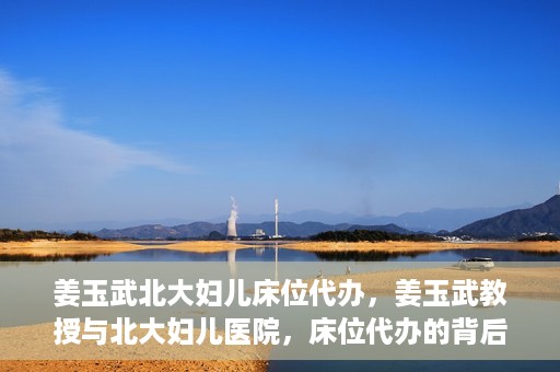 姜玉武北大妇儿床位代办，姜玉武教授与北大妇儿医院，床位代办的背后故事