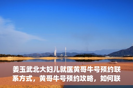 姜玉武北大妇儿就医黄哥牛号预约联系方式，黄哥牛号预约攻略，如何联系姜玉武医生在北大妇儿的预约联系方式
