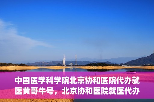 中国医学科学院北京协和医院代办就医黄哥牛号，北京协和医院就医代办专家黄哥牛号解析