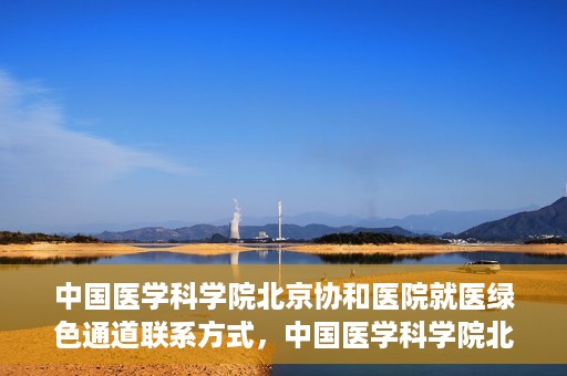 中国医学科学院北京协和医院就医绿色通道联系方式，中国医学科学院北京协和医院就医绿色通道服务热线及联系方式详解