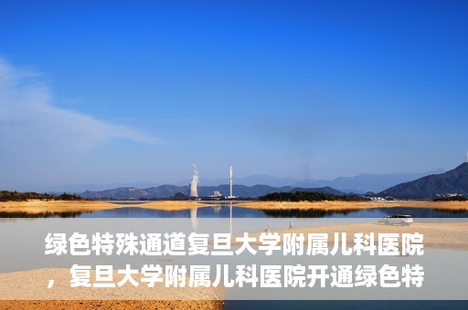 绿色特殊通道复旦大学附属儿科医院，复旦大学附属儿科医院开通绿色特殊通道，关爱儿童健康之路