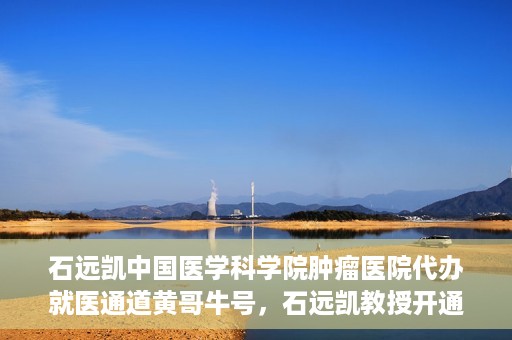 石远凯中国医学科学院肿瘤医院代办就医通道黄哥牛号，石远凯教授开通黄哥牛号，助力中国医学科学院肿瘤医院就医通道畅通无阻