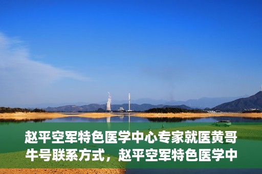 赵平空军特色医学中心专家就医黄哥牛号联系方式，赵平空军特色医学中心专家黄哥牛联系方式及就医指南